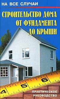 Строительство дома от фундамента до крыши. Практическое руководство.